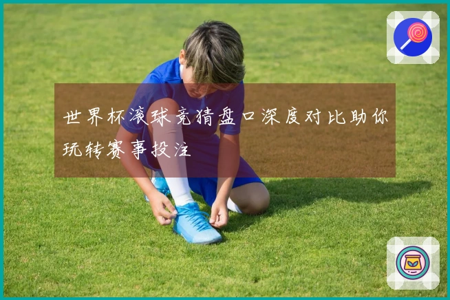 世界杯滚球竞猜盘口深度对比助你玩转赛事投注
