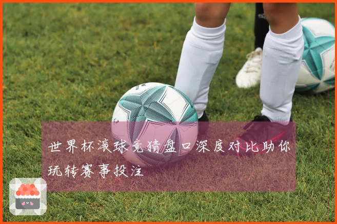 世界杯滚球竞猜盘口深度对比助你玩转赛事投注