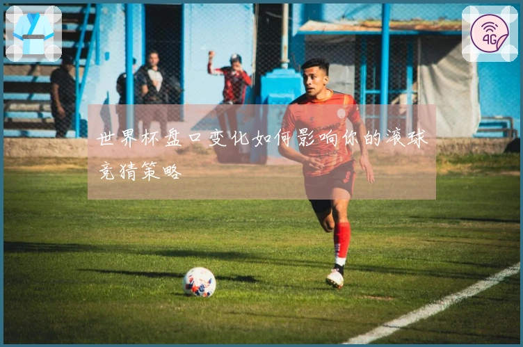 世界杯盘口变化如何影响你的滚球竞猜策略